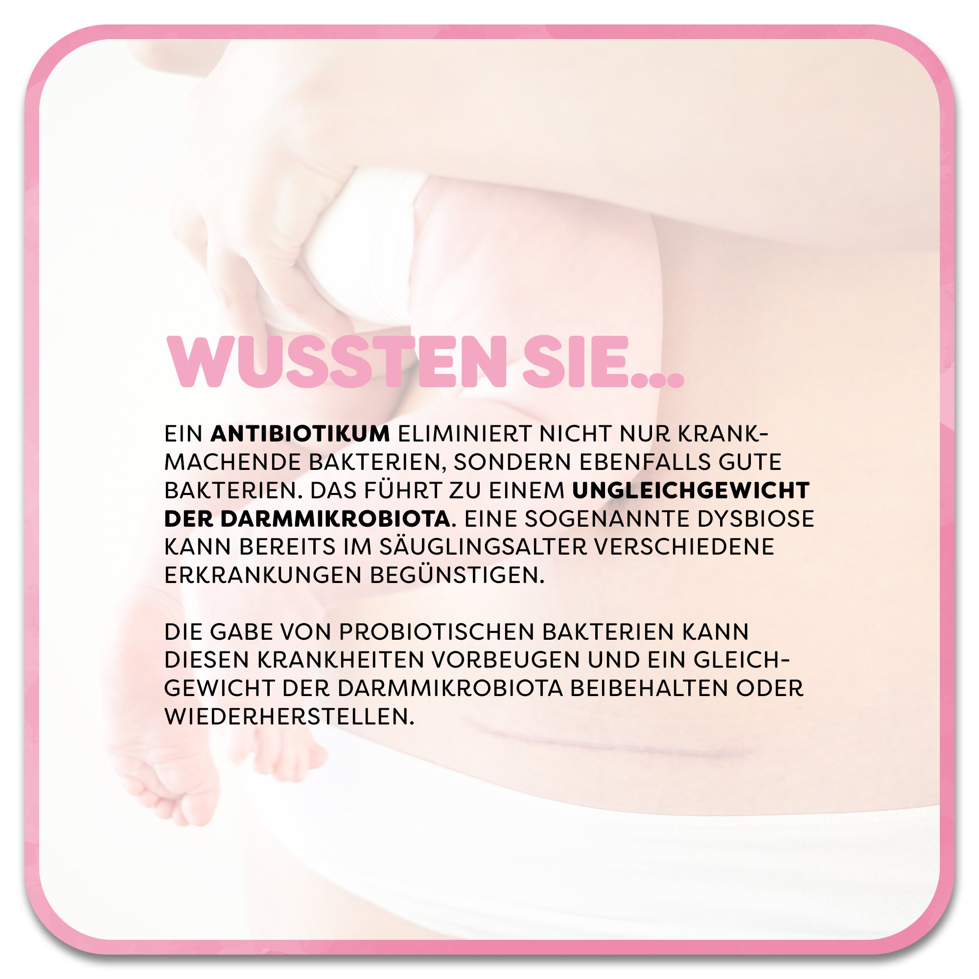 Im Hintergrund: Frau mit Kaiserschnittnarbe hält Baby im Arm. Im Vordergrund steht ein Textfeld mit der Überschrift ‚Wussten Sie…‘ in rosa Schrift. Darunter steht: Ein Antibiotikum eliminiert nicht nur krankmachende Bakterien, sondern ebenfalls gute Bakterien. Das führt zu einem Ungleichgewicht der Darmmikrobiota. Eine sogenannte Dysbiose kann bereits im Säuglingsalter verschiedene Erkrankungen begünstigen. Die Gabe von Probiotischen Bakterien kann diesen Krankheiten vorbeugen.