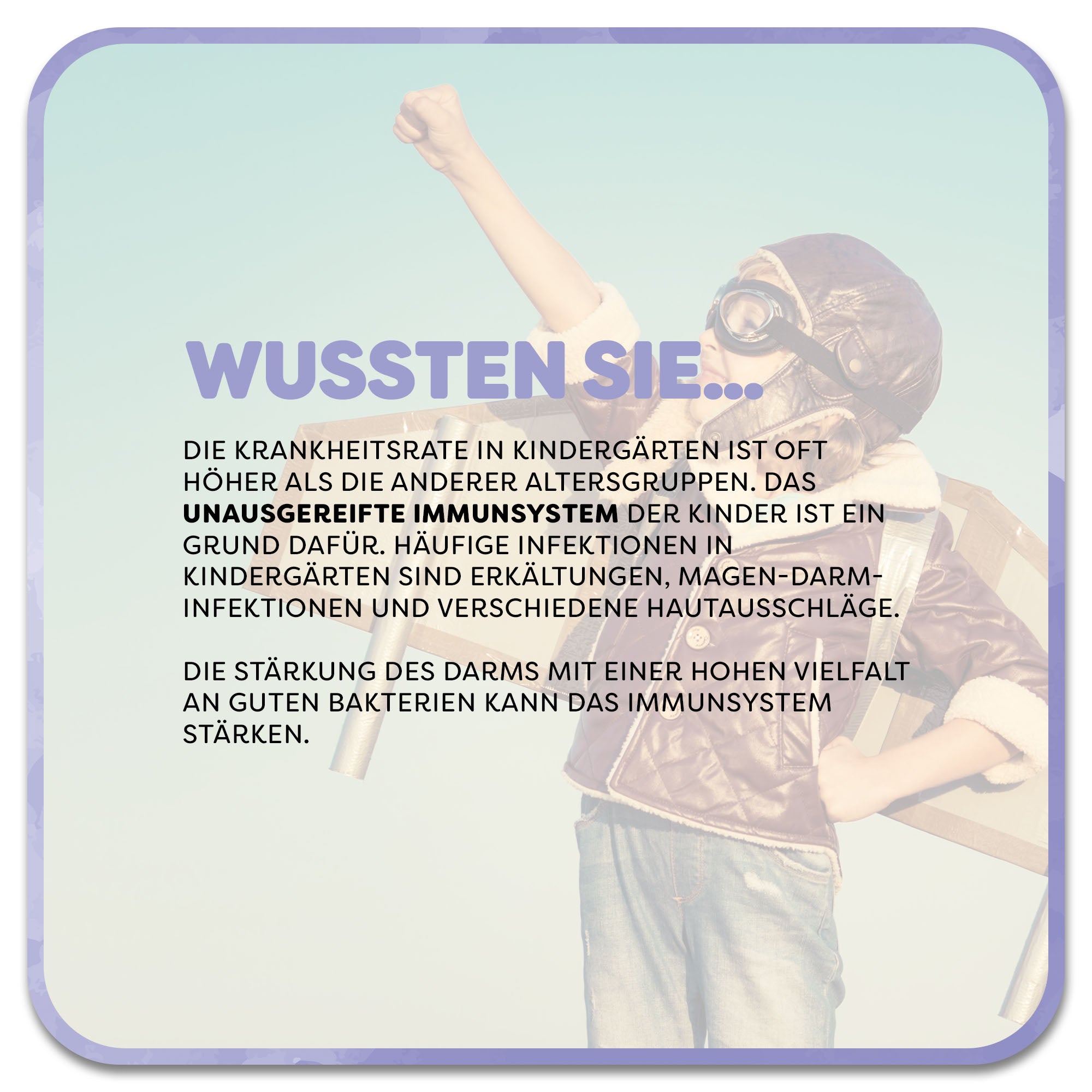 Im Hintergrund: Kind streckt die Hand in den Himmel und macht eine Superman-Pose. Im Vordergrund steht: Wussten Sie…‘ in lila Schrift. Darunter steht: Die Krankheitsrate in Kindergärten ist oft höher als die anderer Altersgruppen. Das unausgereifte Immunsystem der Kinder ist ein Grund dafür. Häufige Infektionen in Kindergärten sind Erkältungen, Magen-Darm- Infektionen und verschiedene Hautausschläge. Die Stärkung des Darms mit einer hohen Vielfalt an guten Bakterien kann das Immunsystem stärken.