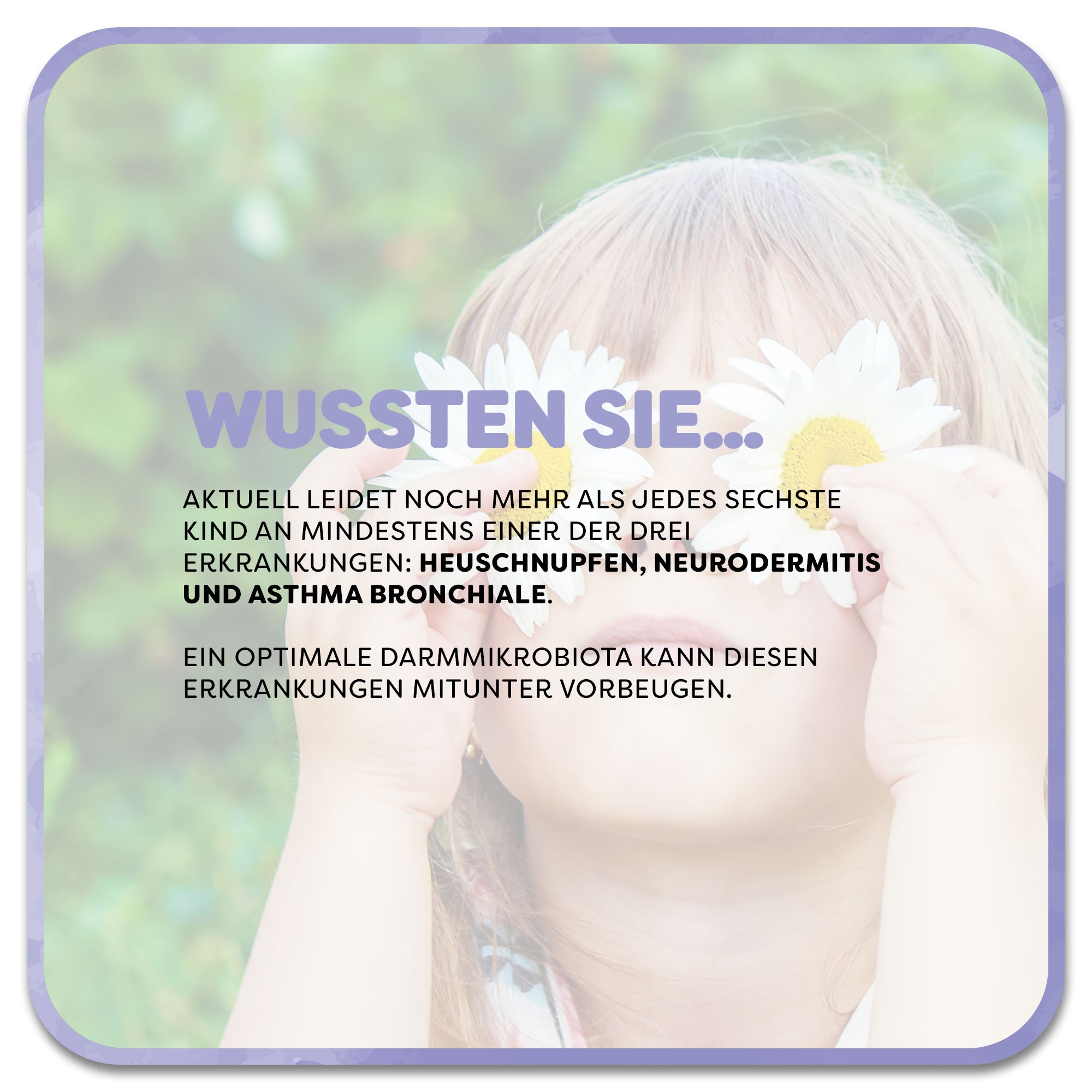 Im Hintergrund: Kind hält sich Margeritenblumen als Brille vor die Augen. Im Vordergrund steht: Wussten Sie…‘ in lila Schrift. Darunter steht: Aktuell leidet noch mehr als jedes sechste Kind an mindestens einer der drei Erkrankungen: Heuschnupfen, Neurodermitis und Asthma bronchiale. Ein optimale Darmmikrobiota kann diesen Erkrankungen mitunter vorbeugen.