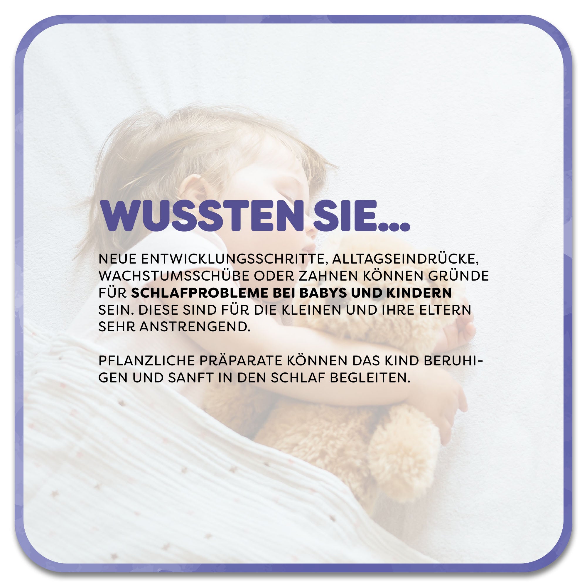 Auf dem Bild: Kind schläft mit Teddy im Arm. Im Vordergrund steht ein Textfeld mit der Überschrift ‚Wussten Sie…‘ in lilafarbener Schrift. Darunter steht: Neue Entwicklungsschritte, Alltagseindrücke, Wachstumsschübe oder Zahnen können Gründe für Schlafprobleme bei Babys und Kindern sein. Diese sind für die Kleinen und ihre Eltern sehr anstrengend. Pflanzliche Präparate können das Kind beruhigen und sanft in den Schlaf begleiten.