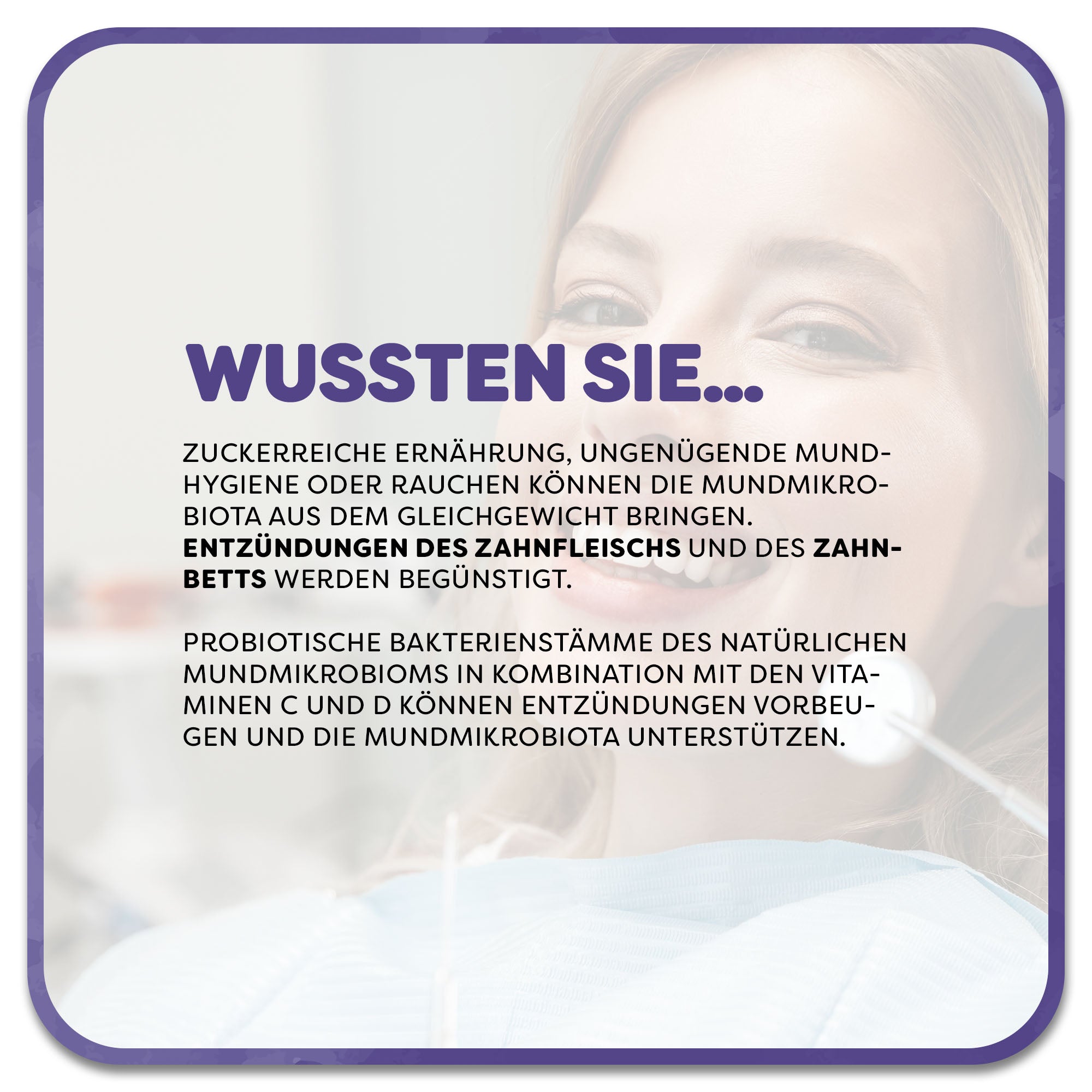 Auf dem Bild: Lächelnde Frau sitzt beim Zahnarzt. Im Vordergrund steht ein Textfeld mit der Überschrift ‚Wussten Sie…‘ in lila Schrift. Darunter steht: Zuckerreiche Ernährung, ungenügende Mundhygiene oder Rauchen können die Mundmikrobiota aus dem Gleichgewicht bringen. Entzündungen des Zahnfleischs und des Zahnbetts werden begünstigt. probiotische Bakterienstämme des natürlichen Mundmikrobioms in Kombination mit den Vitaminen C und D können Entzündungen vorbeugen und die Mundmikrobiota unterstützen.