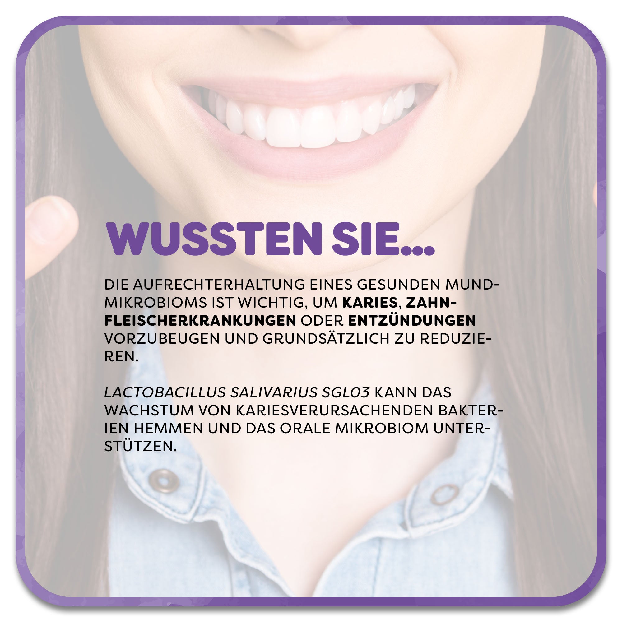 Im Hintergrund: Frau mit strahlendem Lächeln und gesunden Zähnen. Im Vordergrund steht ein Textfeld mit der Überschrift ‚Wussten Sie…‘ in lila Schrift. Darunter steht: Die Aufrechterhaltung eines gesunden Mundmikrobioms ist wichtig, um Karies, Zahnfleischerkrankungen oder Entzündungen vorzubeugen und grundsätzlich zu reduzieren. Lactobacillus salivarius SGL03 kann das Wachstum von kariesverursachenden Bakterien hemmen und das orale Mikrobiom unterstützen.