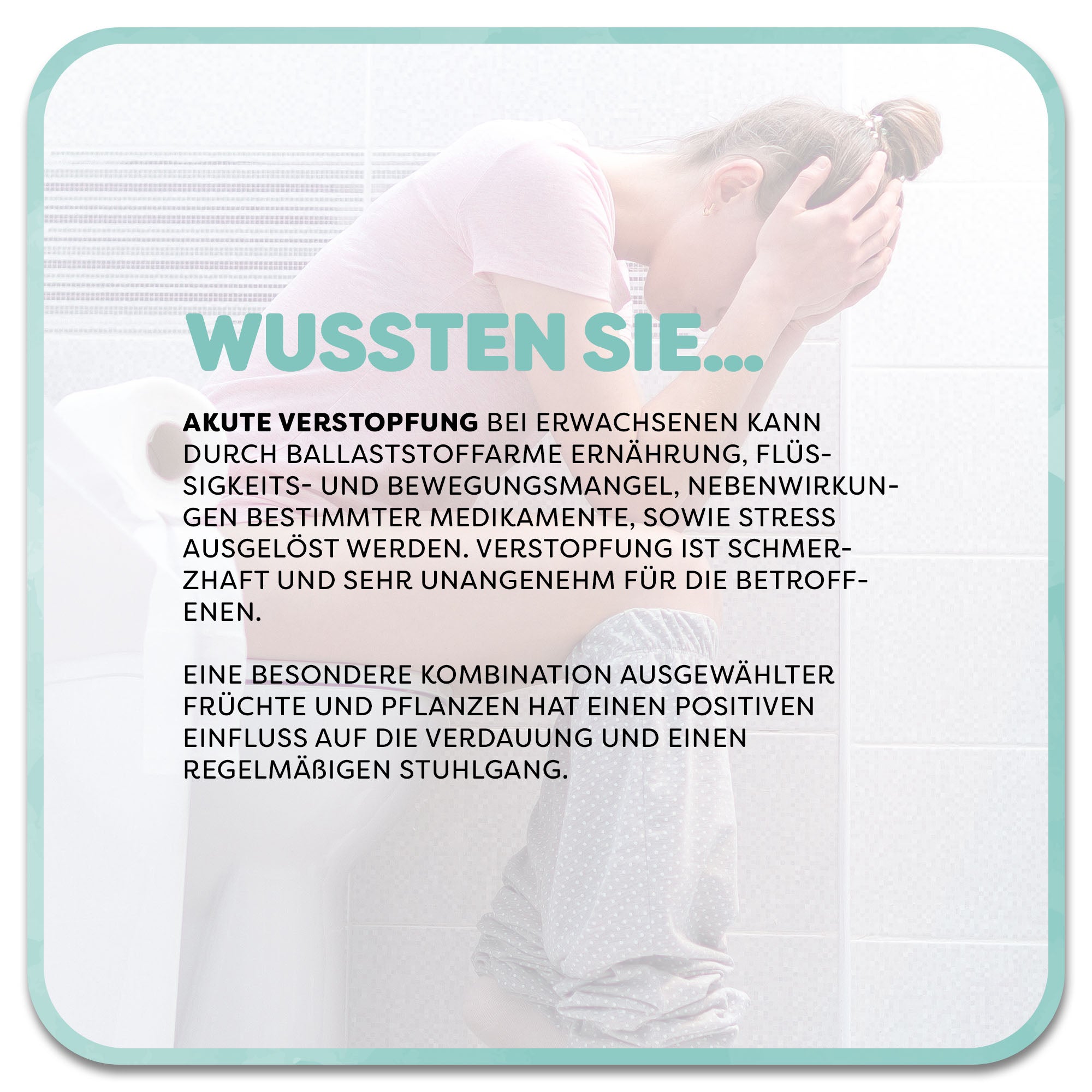 Auf dem Bild: Frau sitzt schmerzverzerrt auf der Toilette. Im Vordergrund steht ein Textfeld mit der Überschrift ‚Wussten Sie…‘ in hellgrüner Schrift. Darunter steht: Akute Verstopfung bei Erwachsenen kann durch ballaststoffarme Ernährung, Flüssigkeits- und Bewegungsmangel, Nebenwirkungen bestimmter Medikamente, sowie Stress ausgelöst werden. Eine besondere Kombination ausgewählter Früchte und Pflanzen hat einen positiven Einfluss auf die Verdauung und einen regelmäßigen Stuhlgang.