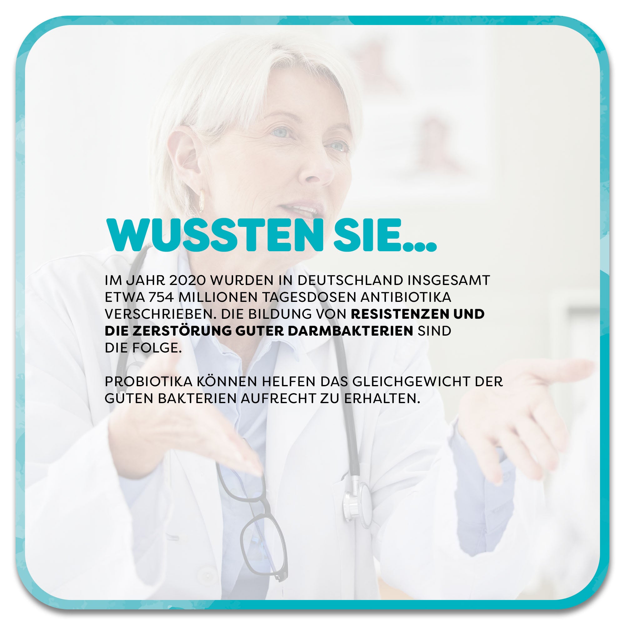 Auf dem Bild: Frau mit Arztkittel hält die Hände vor sich und erklärt etwas. Im Vordergrund steht ein Textfeld mit der Überschrift ‚Wussten Sie…‘ in türkisfarbener Schrift. Darunter steht: Im Jahr 2020 wurden in Deutschland insgesamt etwa 754 Millionen Tagesdosen Antibiotika verschrieben. Die Bildung von Resistenzen und die Zerstörung guter Darmbakterien sind die Folge. Probiotika können helfen das Gleichgewicht der guten Bakterien aufrecht zu erhalten.