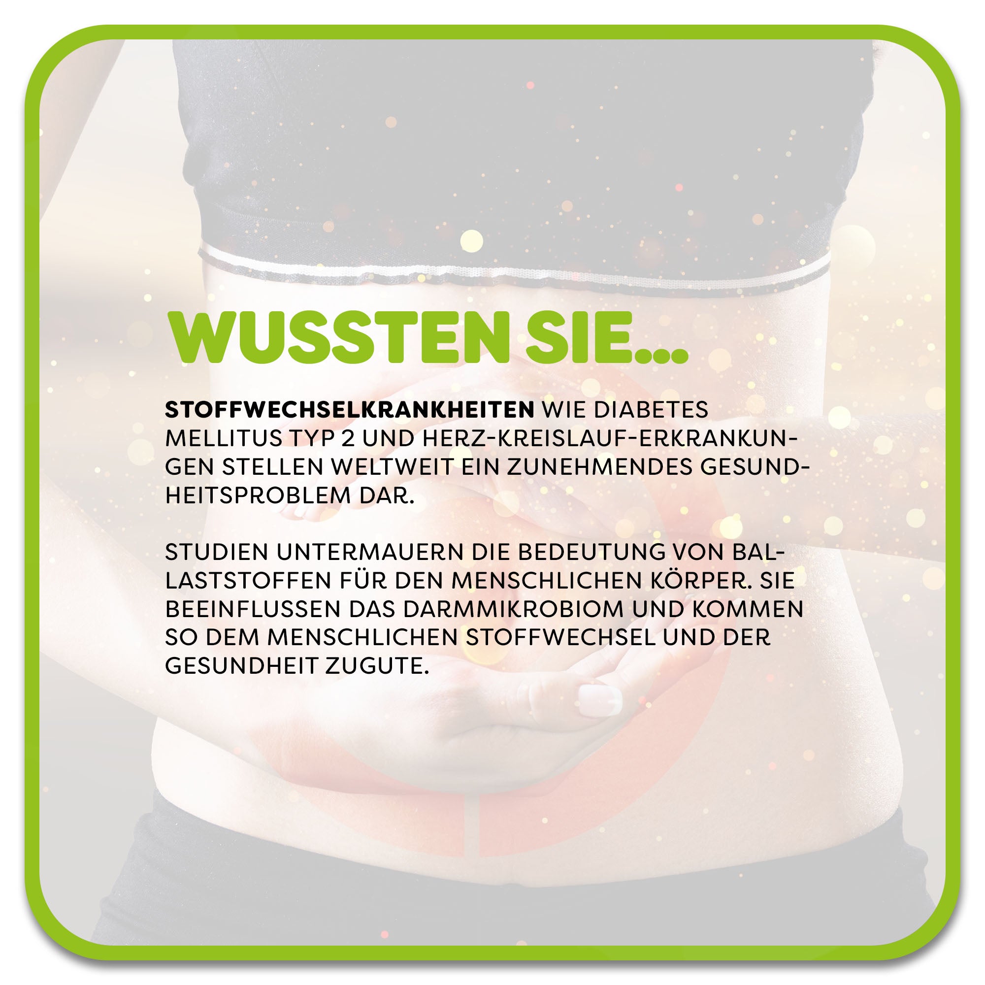 Auf dem Bild: Frau hält sich den Bauch, Im Vordergrund steht ein Textfeld mit der Überschrift ‚Wussten Sie…‘ in grüner Schrift. Darunter steht: Stoffwechselkrankheiten wie Diabetes mellitus Typ 2 und Herz-Kreislauf-Erkrankungen stellen weltweit ein zunehmendes Gesundheitsproblem dar. Studien untermauern die Bedeutung von Ballaststoffen für den menschlichen Körper. Sie beeinflussen das Darmmikrobiom und kommen so dem menschlichen Stoffwechsel und der Gesundheit zugute.