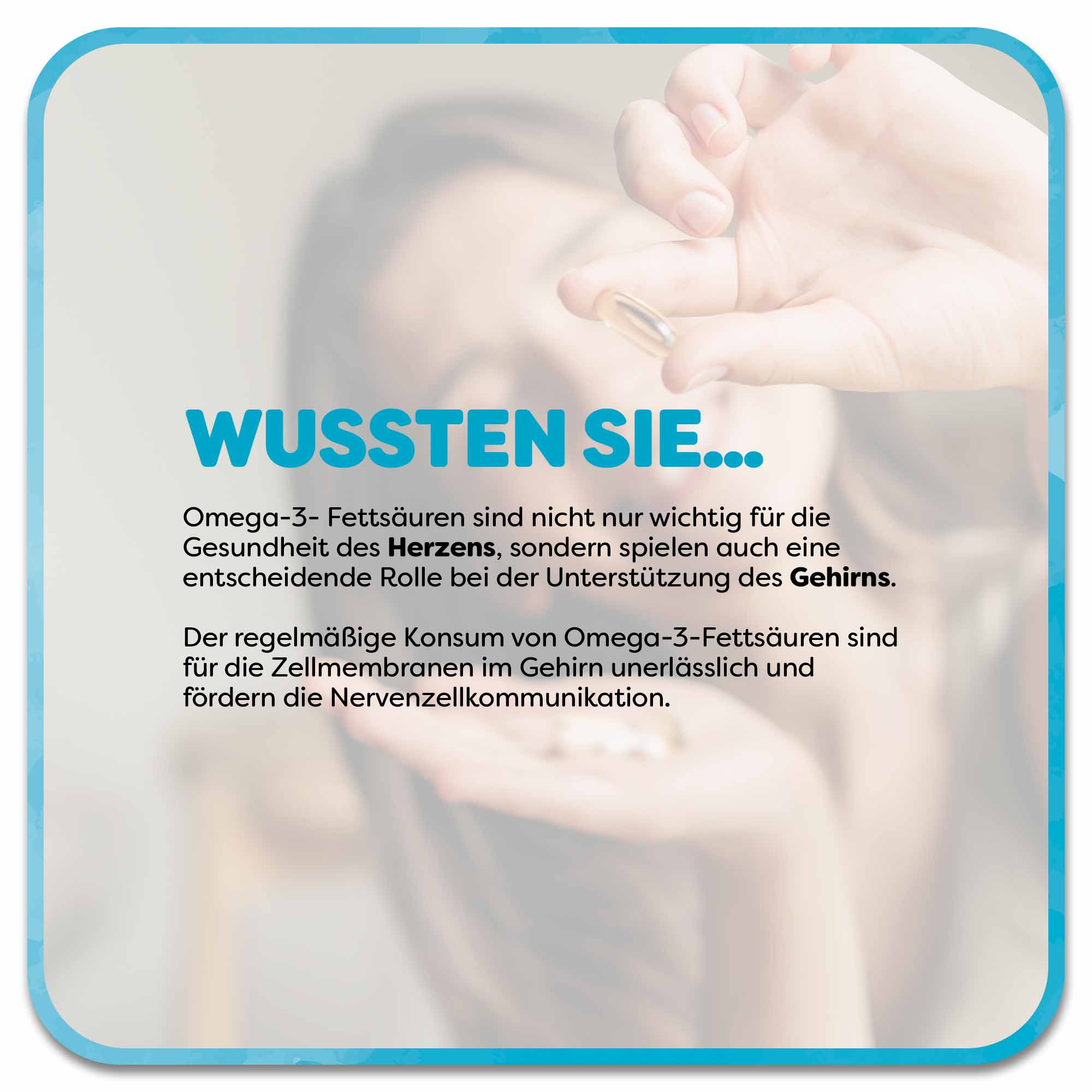 Im Hintergrund hält eine Frau mehrere Omega-3-Kapseln in den Händen und streckt eine Kapsel nach vorne. Im Vordergrund befindet sich ein Textfeld mit der Überschrift „Wussten Sie…“ in blauer Schrift. Darunter steht: Omega-3- Fettsäuren sind nicht nur wichtig für die Gesundheit des Herzens, sondern spielen auch eine entscheidende Rolle bei der Unterstützung des Gehirns.  Der regelmäßige Konsum von Omega-3-Fettsäuren sind für die Zellmembranen im Gehirn unerlässlich und fördern die Nervenzellkommunikation. 