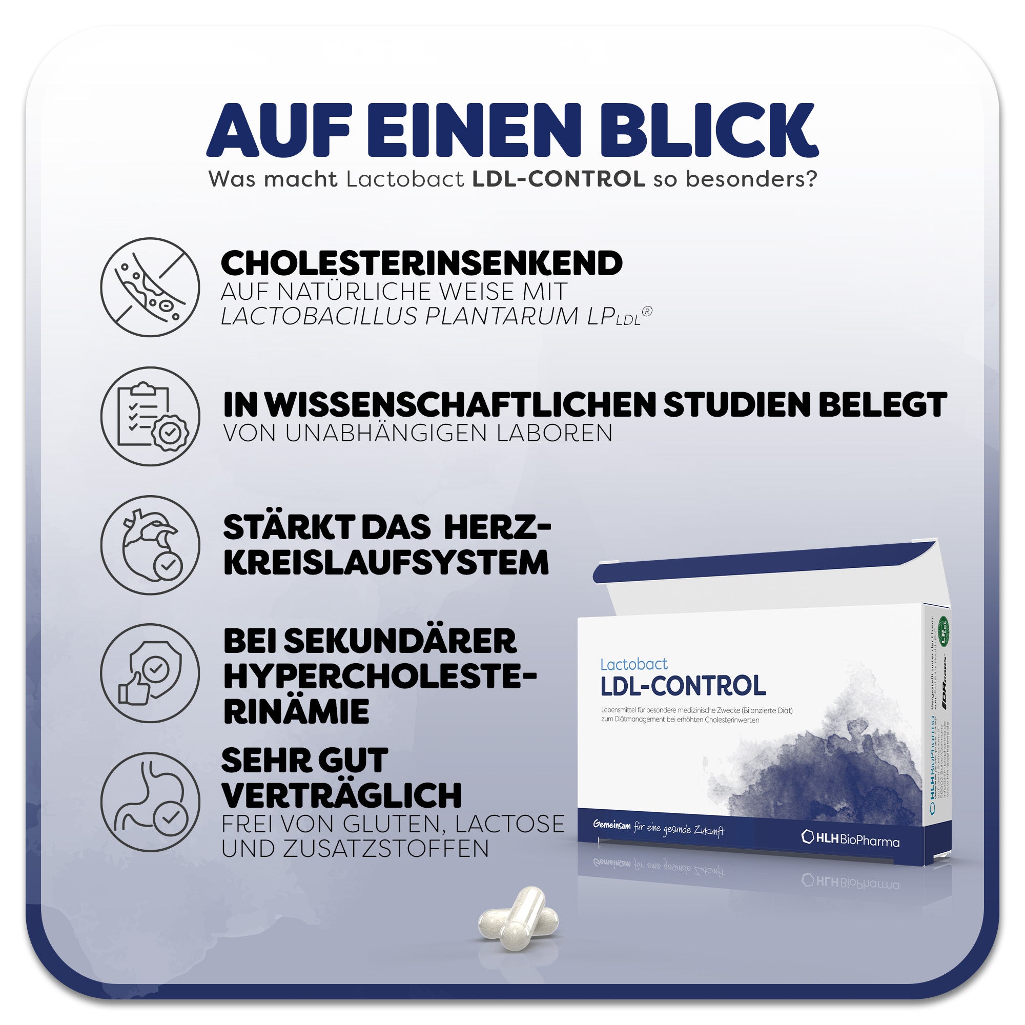 Übersicht der Vorteile von Lactobact LDL-CONTROL - Cholesterinsenkend auf natürliche Weise mit Lactobacillus Plantarum LPLDL, Wirksamkeit in wissenschaftlichen Studien belegt (von unabhängigen Laboren), stärkt das Herz-Kreislaufsystem, bei sekundärer Hypercholsterinämie, sehr gut verträglich (Frei von Gluten, Lactose und Zusatzstoffen)