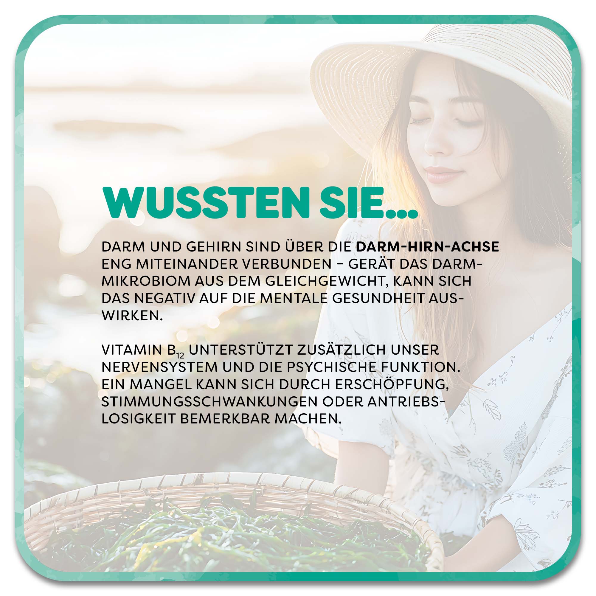 Im Hintergrund: Frau hält Schale mit Algen in der Hand. Im Vordergrund steht: Wussten Sie…‘ in grüner Schrift. Darunter steht: Darm und Gehirn sind über die Darm-Hirn-Achse eng miteinander verbunden – gerät das Darmmikrobiom aus dem Gleichgewicht, kann sich das negativ auf die mentale Gesundheit auswirken. Vitamin B12 unterstützt zusätzlich unser Nervensystem und die psychische Funktion. Ein Mangel kann sich durch Erschöpfung, Stimmungsschwankungen oder Antriebs-Losigkeit bemerkbar machen. 